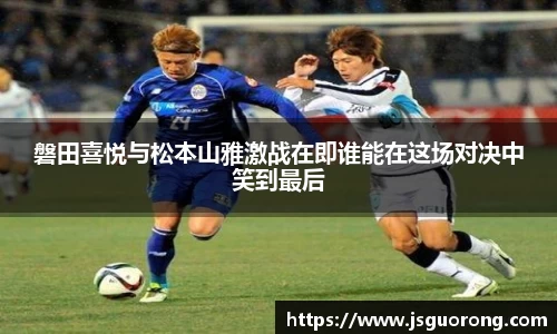 磐田喜悦与松本山雅激战在即谁能在这场对决中笑到最后
